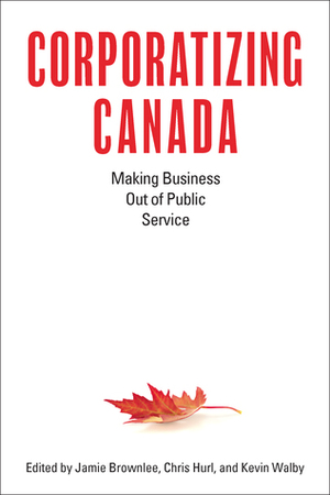 Corporatizing Canada: Making Business out of Public Service by Kevin Walby, Jamie Brownlee, Chris Hurl