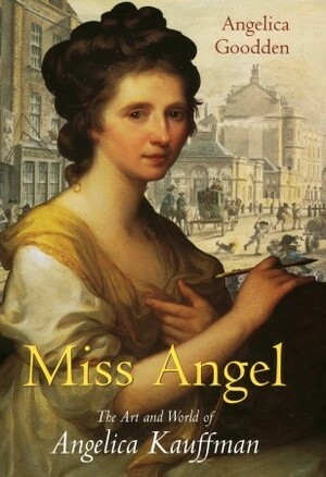 Miss Angel: The Art and World of Angelica Kauffman, Eighteenth-Century Icon by Angelica Goodden