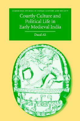 Courtly Culture and Political Life in Early Medieval India by Daud Ali