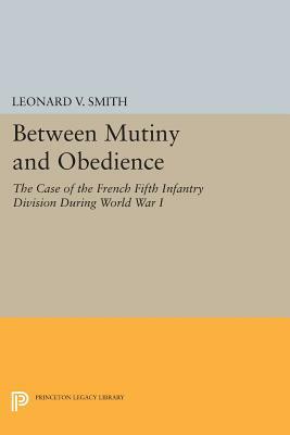 Between Mutiny and Obedience: The Case of the French Fifth Infantry Division During World War I by Leonard V. Smith
