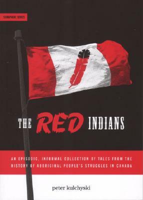 The Red Indians: An Episodic, Informal Collection of Tales from the History of Aboriginal People's Struggles in Canada by Peter Kulchyski