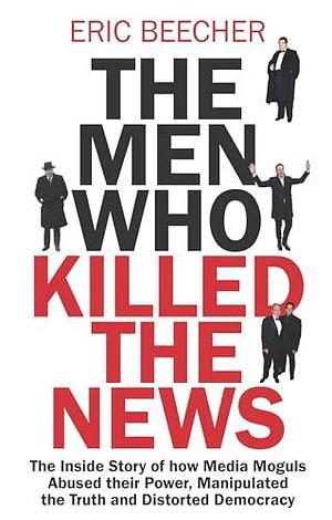 The Men Who Killed the News: The inside story of how media moguls abused their power, manipulated the truth and distorted democracy by Eric Beecher, Eric Beecher