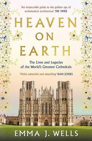 Heaven on Earth: The Lives and Legacies of the World's Greatest Cathedrals by Emma J. Wells