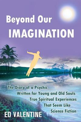 Beyond Our Imagination: The Diary of a Psychic Written for Young and Old Souls True Spiritual Experiences That Seem Like Science Fiction by Ed Valentine