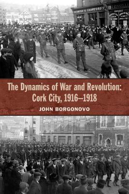 The Dynamics of War and Revolution: Cork City, 1916-1918 by John Borgonovo