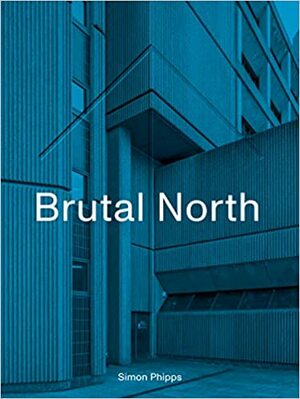 Brutal North: Post-War Modernist Architecture in the North of England by Simon Phipps