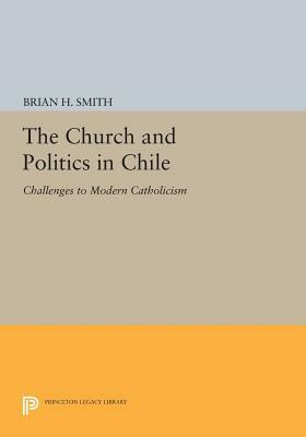 The Church and Politics in Chile: Challenges to Modern Catholicism by Brian H. Smith