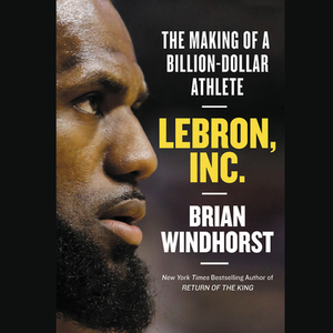 Lebron, Inc.: The Making of a Billion-Dollar Athlete by Brian Windhorst