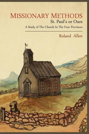 Missionary Methods: St. Paul's or Ours; A Study of the Church in the Four Provinces by Roland Allen