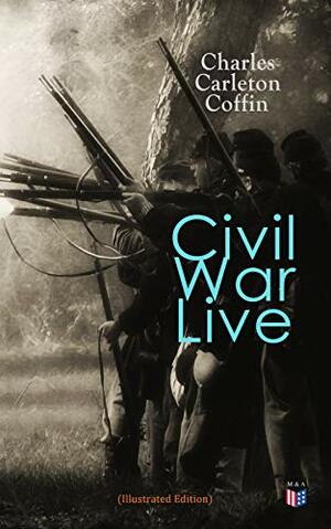 Civil War Live (Illustrated Edition): Personal Observations and Experiences of Charles Carleton Coffin From the American Battlegrounds by Charles Carleton Coffin