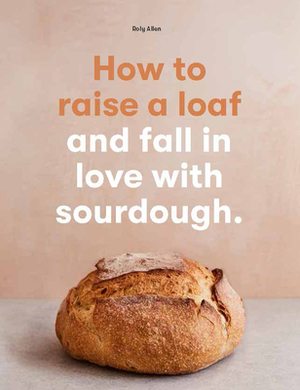 How to Raise a Loaf and Fall in Love with Sourdough by Roly Allen