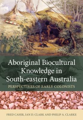 Aboriginal Biocultural Knowledge in South-Eastern Australia: Perspectives of Early Colonists by Ian D. Clark, Philip A. Clarke, Fred Cahir