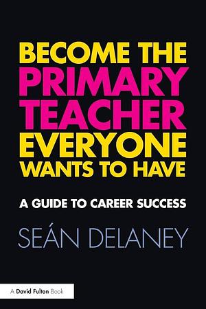 Become the Primary Teacher Everyone Wants to Have: A Guide to Career Success by Sean Delaney