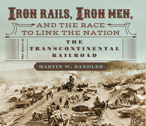 Iron Rails, Iron Men, and the Race to Link the Nation: The Story of the Transcontinental Railroad by Martin W. Sandler