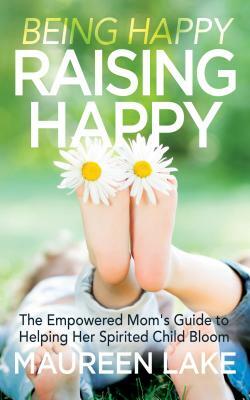 Being Happy, Raising Happy: The Empowered Mom's Guide to Helping Her Spirited Child Bloom by Maureen Lake