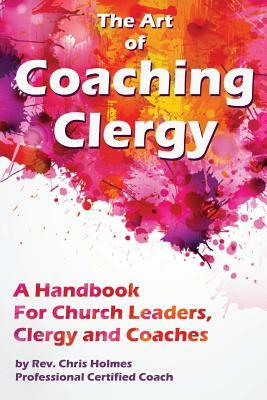 The Art of Coaching Clergy: A Handbook for Church Leaders, Clergy and Coaches by Chris Holmes