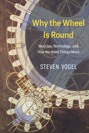 Why the Wheel Is Round: Muscles, Technology, and How We Make Things Move by Steven Vogel