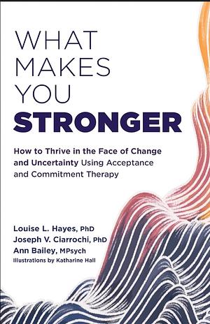 What Makes You Stronger: How to Thrive in the Face of Change and Uncertainty Using Acceptance and Commitment Therapy by Ann Bailey, Joseph V. Ciarrochi, Louise L. Hayes