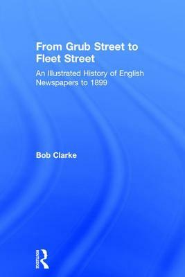 From Grub Street to Fleet Street: An Illustrated History of English Newspapers to 1899 by Bob Clarke