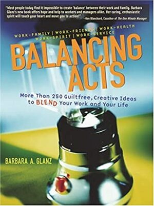 Balancing Acts: More Than 250 Guiltfree, Creative Ideas to Blend Your Work and Your Life by Barbara Glanz