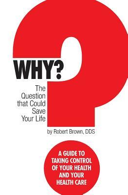 Why? The question that could save your life: A guide to taking control of your health and your healthcare by Robert J. Brown