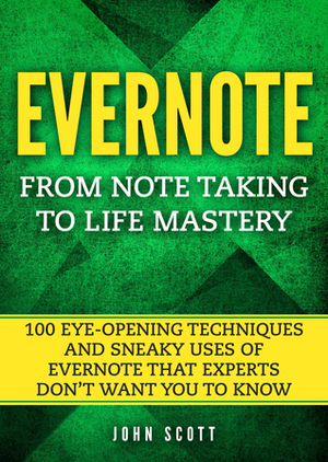 Evernote: From Note Taking to Life Mastery: 100 Eye-Opening Techniques and Sneaky Uses of Evernote that Experts Don't Want You to Know by John Scott