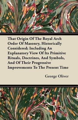 That Origin Of The Royal Arch Order Of Masonry, Historically Considered; Including An Explanatory View Of Its Primitive Rituals, Doctrines, And Symbol by George Oliver