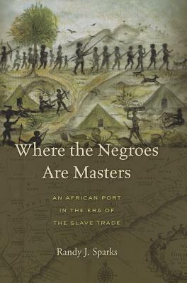 Where the Negroes Are Masters: An African Port in the Era of the Slave Trade by Randy J. Sparks