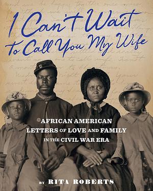 I Can't Wait to Call You My Wife: African American Letters of Love, Marriage, and Family in the Civil War Era by Rita Roberts