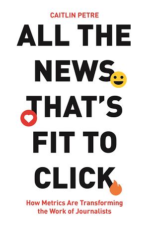 All the News That's Fit to Click: How Metrics Are Transforming the Work of Journalists by Caitlin Petre