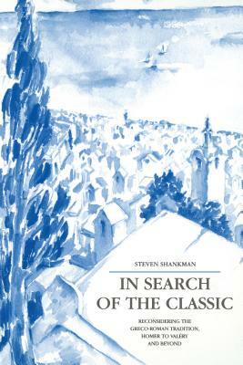 In Search of the Classic: Reconsidering the Greco-Roman Tradition, Homer to Valéry and Beyond by Steven Shankman