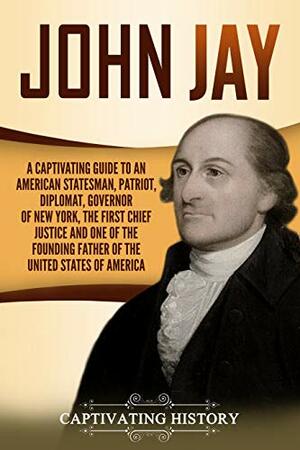 John Jay: A Captivating Guide to an American Statesman, Patriot, Diplomat, Governor of New York, the First Chief Justice, and One of the Founding Fathers of the United States of America by Captivating History