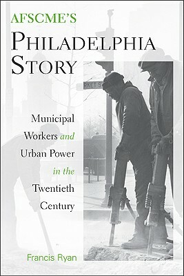 AFSCME's Philadelphia Story: Municipal Workers and Urban Power in the Twentieth Century by Francis Ryan