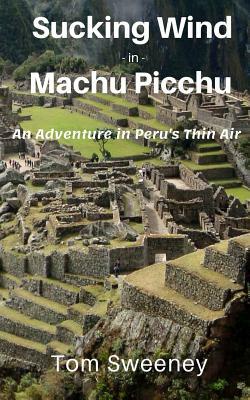 Sucking Wind in Machu Picchu: An Adventure in Peru's Thin Air by Tom Sweeney
