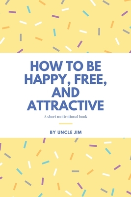 How to be Happy, Free, and Attractive: A Short Motivational Book by Uncle Jim