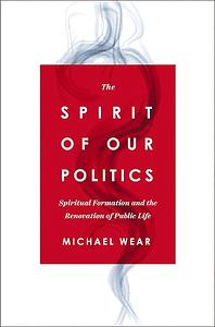 The Spirit of Our Politics: Spiritual Formation and the Renovation of Public Life by Michael R. Wear