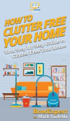 How To Clutter Free Your Home: Your Step By Step Guide To Clutter Free Your Home by Mark Sardella, Howexpert