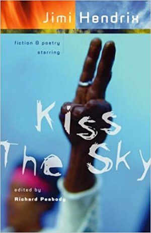 Kiss the Sky: Fiction & Poetry Starring Jimi Hendrix by Rick Moody, Michael Moorcock, Erik Orsenna, Guy Vanderhaeghe, Rebecca Motil, Robert Bixby, Michael Ventura, Roxanne Gooding Silverwood, Walter Williams, Brian Ames, Nathaniel Mackey, Bruce Bauman, David Nicholson, Matthew L. Moffett, Nancy Mercado, Sara-Jayne Townsend, Darrell D. Stover, Graham Masterton, Richard Peabody, Kevin Downs, Lewis Shiner, John Sinclair, Robert Cooperman, Richard Flynn, Reuben Jackson, Mark Ari, Chris Stevens, W.T. Pfefferle, Matthew Dillon, Matt Agosta, Barbara Cesare, D.E. Steward, Michael Spann, Jessica Hagedorn, Meredith Pond, Tim Seibles, L.A. Lantz, Doug Rice, Steve Messner, Sherman Alexie, George Kalamaras, Martin Millar, James Norcliffe, Gerry Gomez Pearlberg