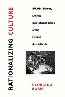 Rationalizing Culture: Ircam, Boulez, and the Institutionalization of the Musical Avant-Garde by Georgina Born