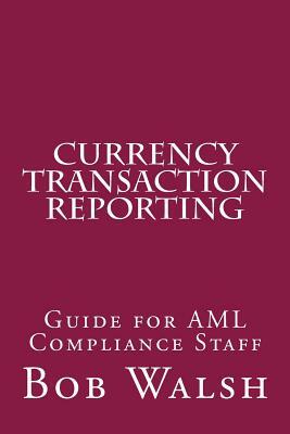 Currency Transaction Reporting: Guide for AML Compliance Staff by Bob Walsh