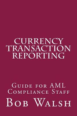 Currency Transaction Reporting: Guide for AML Compliance Staff by Bob Walsh