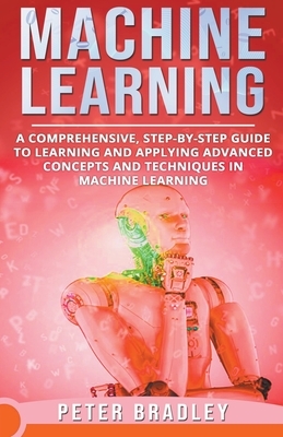 Machine Learning - A Comprehensive, Step-by-Step Guide to Learning and Applying Advanced Concepts and Techniques in Machine Learning by Peter Bradley