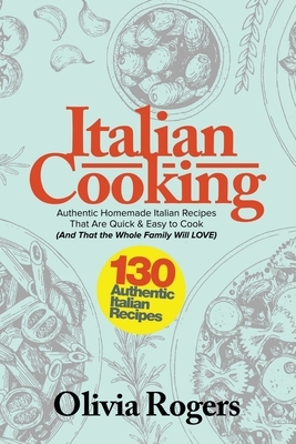 Italian Cooking: 130 Authentic Homemade Italian Recipes That Are Quick & Easy to Cook (And That The Whole Family Will LOVE)! by Olivia Rogers