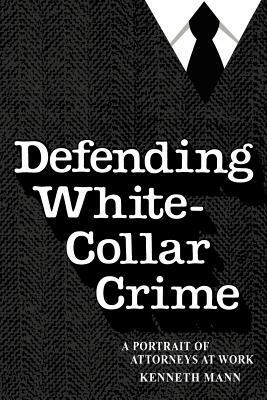 Defending White Collar Crime: A Portrait of Attorneys at Work by Kenneth Mann