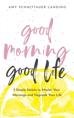 Good Morning, Good Life: 5 Simple Habits to Master Your Mornings and Upgrade Your Life by Amy Schmittauer Landino
