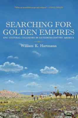 Searching for Golden Empires: Epic Cultural Collisions in Sixteenth-Century America by William K. Hartmann