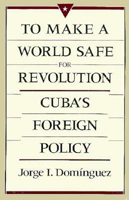 To Make a World Safe for Revolution: Cuba's Foreign Policy by Jorge I. Dominguez, Jorge I. Doma-Nguez, Harvard University