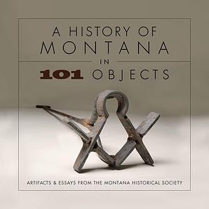 A History of Montana in 101 Objects: Artifacts &amp; Essays from the Montana Historical Society by Montana Historical Society