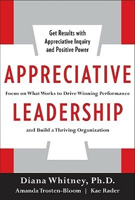 Appreciative Leadership: Focus on What Works to Drive Winning Performance and Build a Thriving Organization by Diana Whitney, Amanda Trosten-Bloom, Kae Rader