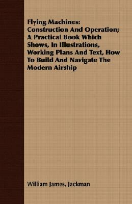 Flying Machines: Construction and Operation; A Practical Book Which Shows, in Illustrations, Working Plans and Text, How to Build and N by William James Jackman